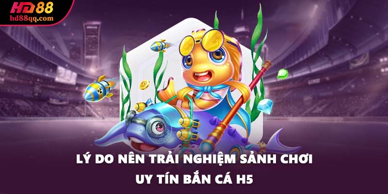 Lý do nên trải nghiệm sảnh chơi uy tín bắn cá H5